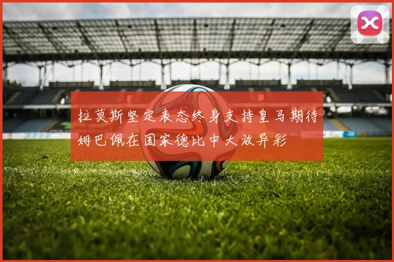 拉莫斯坚定表态终身支持皇马期待姆巴佩在国家德比中大放异彩