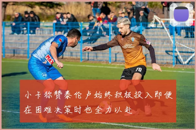 小卡称赞泰伦卢始终积极投入即便在困难决策时也全力以赴