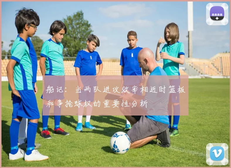 船记：当两队进攻效率相近时篮板和争抢球权的重要性分析
