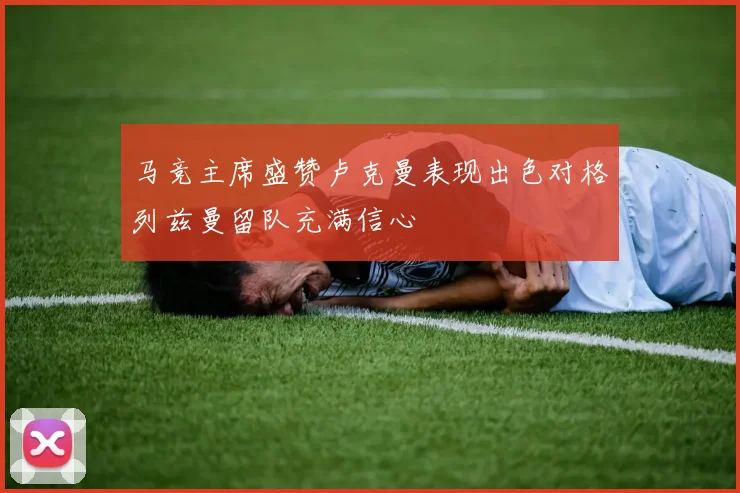 马竞主席盛赞卢克曼表现出色对格列兹曼留队充满信心