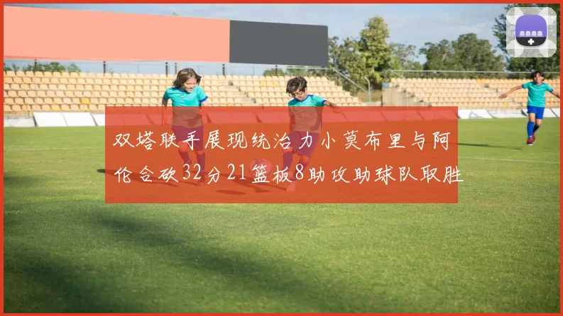 双塔联手展现统治力小莫布里与阿伦合砍32分21篮板8助攻助球队取胜