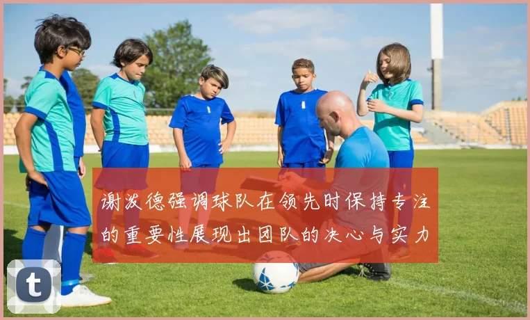 谢泼德强调球队在领先时保持专注的重要性展现出团队的决心与实力
