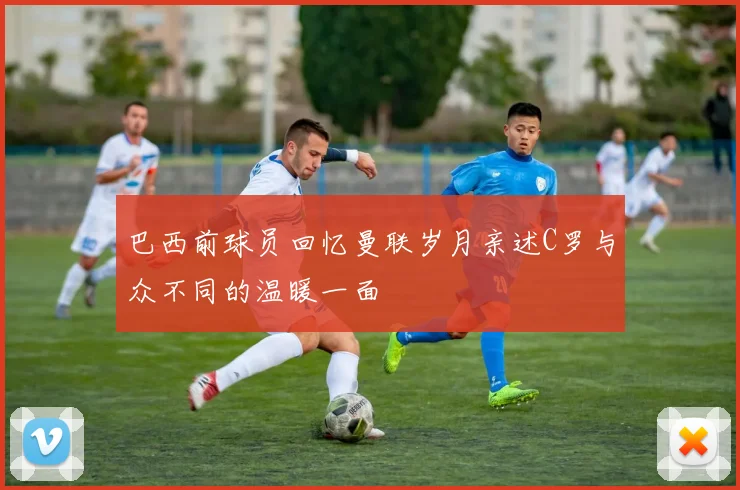 巴西前球员回忆曼联岁月亲述C罗与众不同的温暖一面