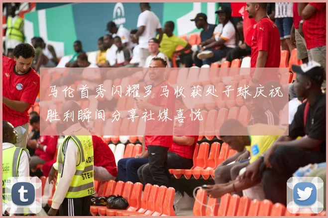 马伦首秀闪耀罗马收获处子球庆祝胜利瞬间分享社媒喜悦