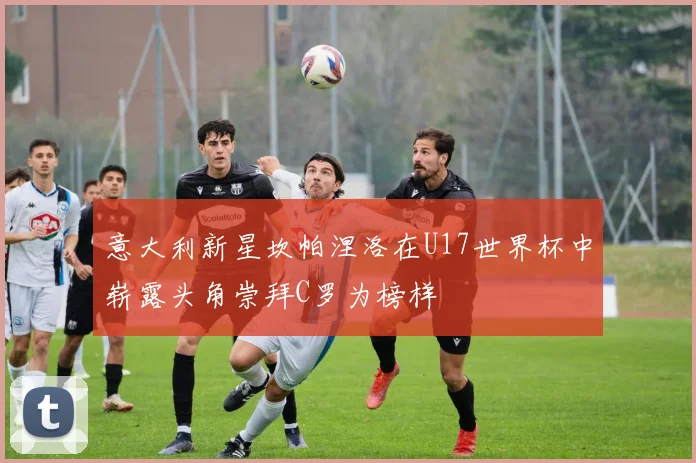 意大利新星坎帕涅洛在U17世界杯中崭露头角崇拜C罗为榜样