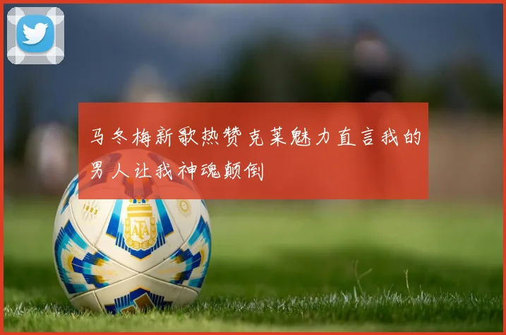 马冬梅新歌热赞克莱魅力直言我的男人让我神魂颠倒