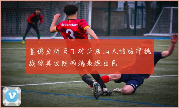 基德分析马丁对亚历山大的防守挑战称其攻防两端表现出色