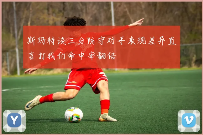 斯玛特谈三分防守对手表现差异直言打我们命中率翻倍