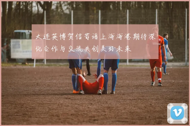 大连英博贺信寄语上海海港期待深化合作与交流共创美好未来