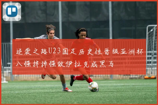逆袭之路U23国足历史性晋级亚洲杯八强挤掉强敌伊拉克成黑马