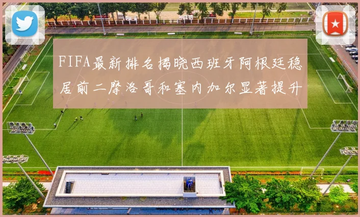 FIFA最新排名揭晓西班牙阿根廷稳居前二摩洛哥和塞内加尔显著提升