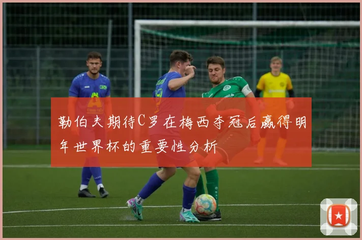 勒伯夫期待C罗在梅西夺冠后赢得明年世界杯的重要性分析