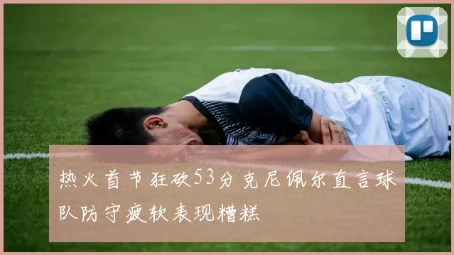 热火首节狂砍53分克尼佩尔直言球队防守疲软表现糟糕