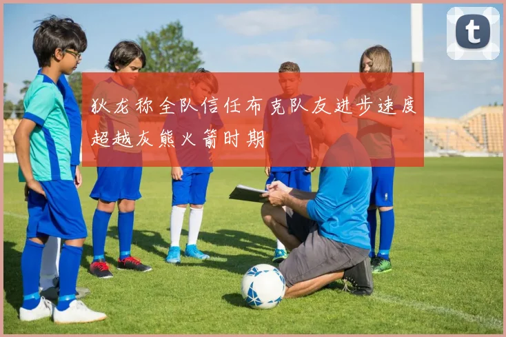 狄龙称全队信任布克队友进步速度超越灰熊火箭时期