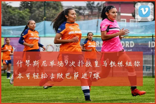 什琴斯尼单场9次扑救皇马教练组称本可轻松击败巴萨进7球