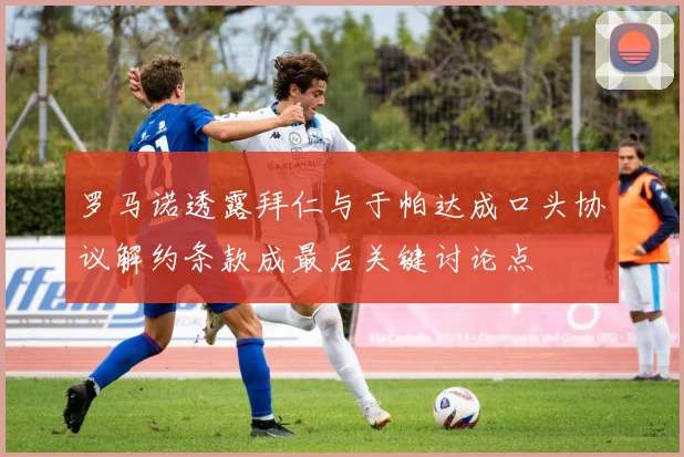 罗马诺透露拜仁与于帕达成口头协议解约条款成最后关键讨论点