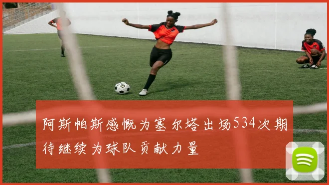 阿斯帕斯感慨为塞尔塔出场534次期待继续为球队贡献力量