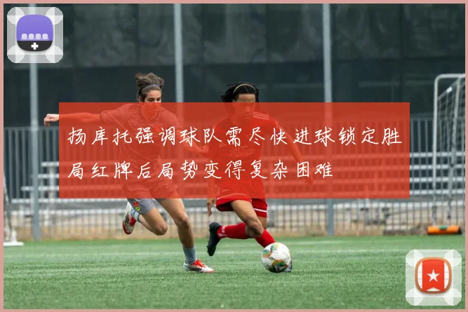 扬库托强调球队需尽快进球锁定胜局红牌后局势变得复杂困难