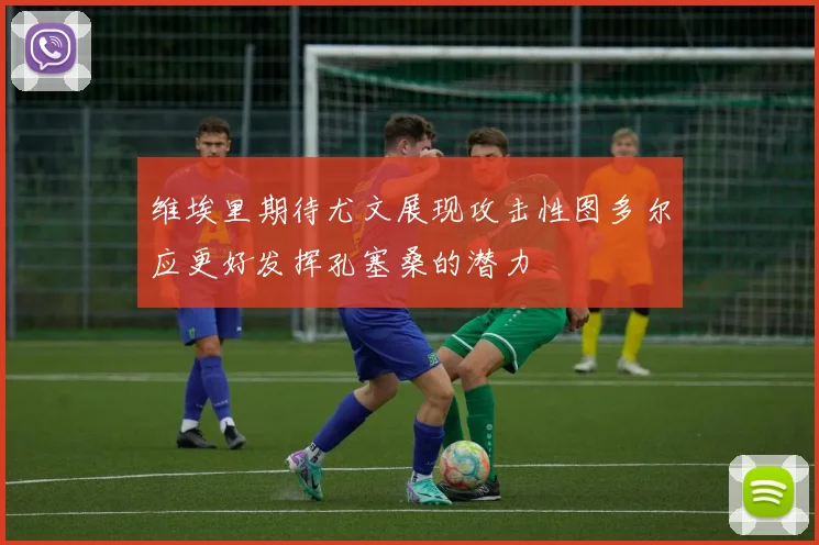 维埃里期待尤文展现攻击性图多尔应更好发挥孔塞桑的潜力
