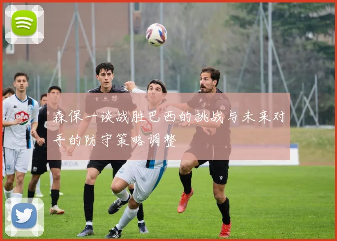 森保一谈战胜巴西的挑战与未来对手的防守策略调整