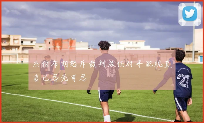 杰伦布朗怒斥裁判放任对手犯规直言已忍无可忍