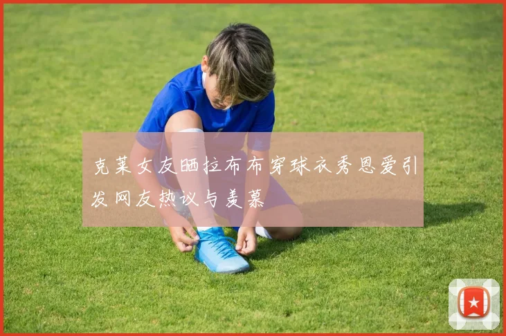 克莱女友晒拉布布穿球衣秀恩爱引发网友热议与羡慕