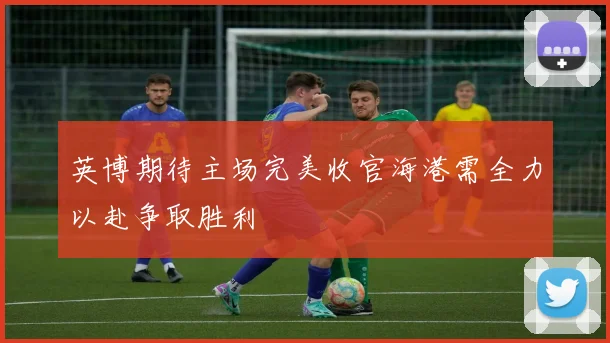 英博期待主场完美收官海港需全力以赴争取胜利