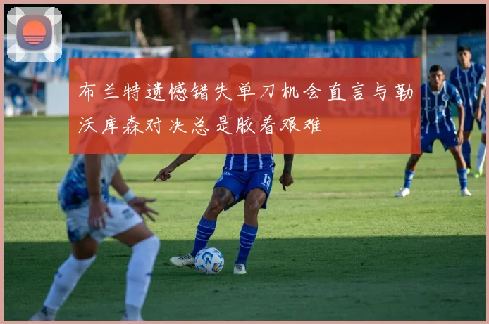布兰特遗憾错失单刀机会直言与勒沃库森对决总是胶着艰难