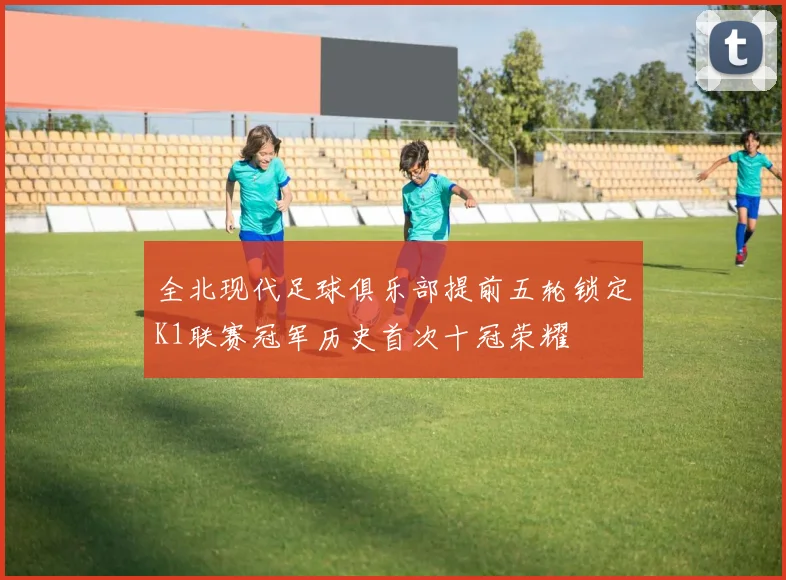 全北现代足球俱乐部提前五轮锁定K1联赛冠军历史首次十冠荣耀
