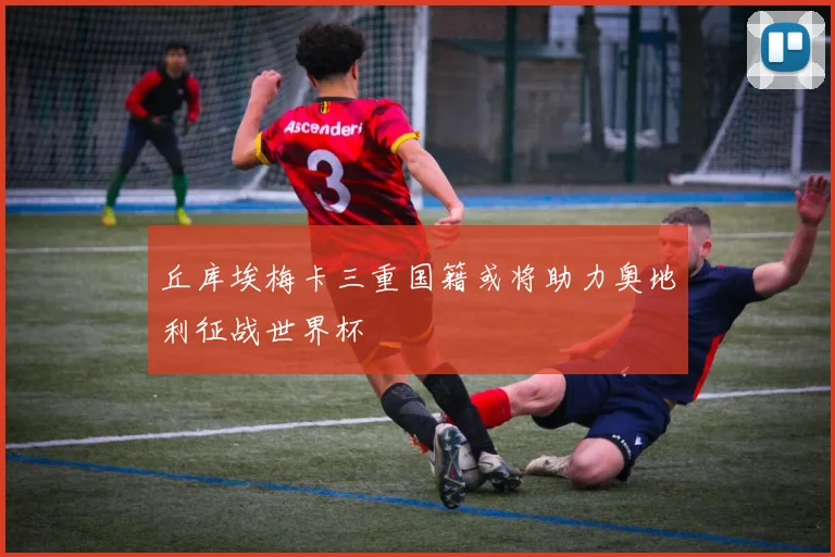 丘库埃梅卡三重国籍或将助力奥地利征战世界杯