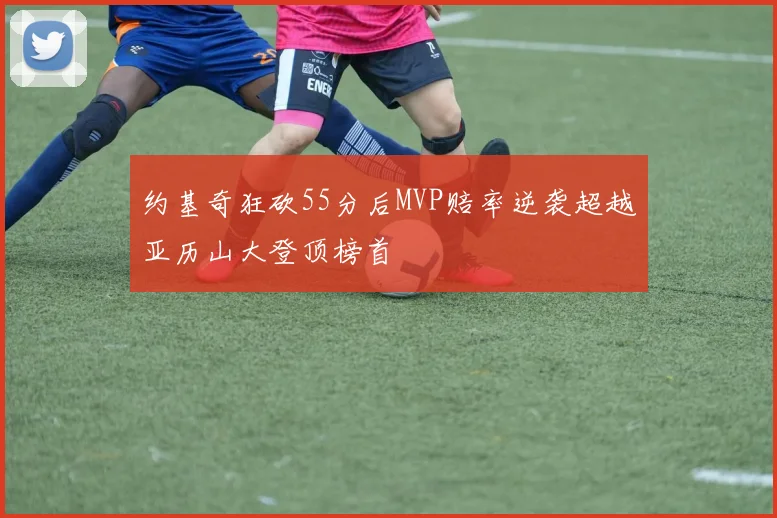 约基奇狂砍55分后MVP赔率逆袭超越亚历山大登顶榜首